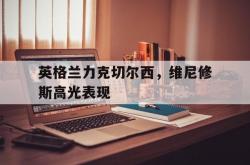 开云体育APP下载-关于英格兰力克切尔西,维尼修斯高光表现的信息