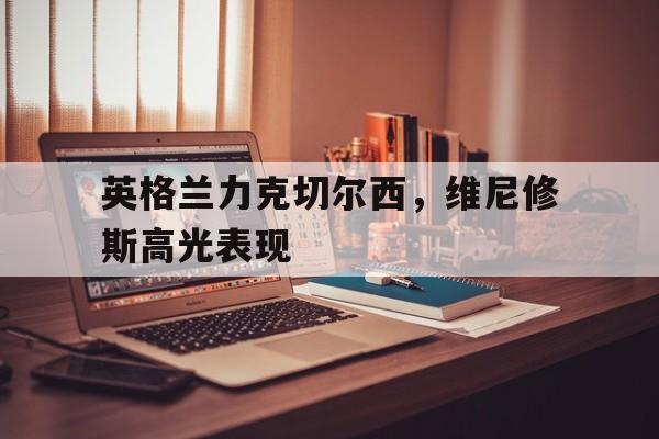 关于英格兰力克切尔西,维尼修斯高光表现的信息 关于英格兰力克切尔西,维尼修斯高光表现的信息